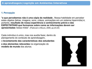 A aprendizagem/cognição em Ambientes Interativos



1. Percepção

"o que percebemos não é uma cópia da realidade...Nossa habilidade em perceber
estes objetos (letras, imagens, sons, vídeos, animações em um sistema hipermídia) é,
portanto, resultado de nossa experiência e conhecimento prévio e das
EXPECTATIVAS que formamos sobre como as informações devem ser
apresentadas nessa mídia". (Padovani e Moura, 2008, pp.23-24)


Cada indivíduo é unico, mas nos auxilia fazer, dentro do
planejamento do conteúdo de aprendizagem,
o levantamento das características dos estudantes
e dos elementos relevantes na organização do
modelo de mundo dos alunos.
 