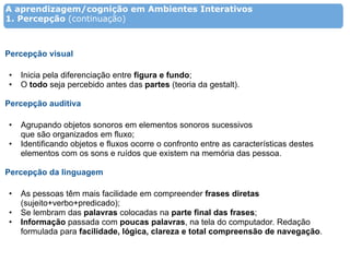 A aprendizagem/cognição em Ambientes Interativos
1. Percepção (continuação)



Percepção visual

•   Inicia pela diferenciação entre figura e fundo;
•   O todo seja percebido antes das partes (teoria da gestalt).

Percepção auditiva

•   Agrupando objetos sonoros em elementos sonoros sucessivos
    que são organizados em fluxo;
•   Identificando objetos e fluxos ocorre o confronto entre as características destes
    elementos com os sons e ruídos que existem na memória das pessoa.

Percepção da linguagem

•   As pessoas têm mais facilidade em compreender frases diretas
    (sujeito+verbo+predicado);
•   Se lembram das palavras colocadas na parte final das frases;
•   Informação passada com poucas palavras, na tela do computador. Redação
    formulada para facilidade, lógica, clareza e total compreensão de navegação.
 