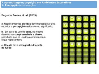 A aprendizagem/cognição em Ambientes Interativos
1. Percepção (continuação)



Segundo Preece et. al. (2005):


a. Representações gráficas devem possibilitar aos
usuários a percepção rápida do seu significado;

b. Em caso de uso de sons, os mesmo
deverão ser compreensíveis e claros,
permitindo que os usuários compreendam
o que representam;

c. O texto deve ser legível e diferente
do fundo.
 