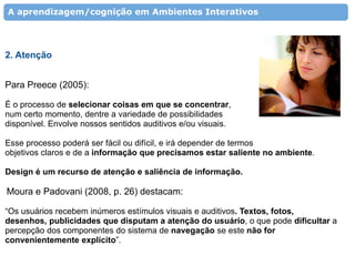 A aprendizagem/cognição em Ambientes Interativos




2. Atenção


Para Preece (2005):

É o processo de selecionar coisas em que se concentrar,
num certo momento, dentre a variedade de possibilidades
disponível. Envolve nossos sentidos auditivos e/ou visuais.

Esse processo poderá ser fácil ou difícil, e irá depender de termos
objetivos claros e de a informação que precisamos estar saliente no ambiente.

Design é um recurso de atenção e saliência de informação.

Moura e Padovani (2008, p. 26) destacam:

“Os usuários recebem inúmeros estímulos visuais e auditivos. Textos, fotos,
desenhos, publicidades que disputam a atenção do usuário, o que pode dificultar a
percepção dos componentes do sistema de navegação se este não for
convenientemente explícito”.
 