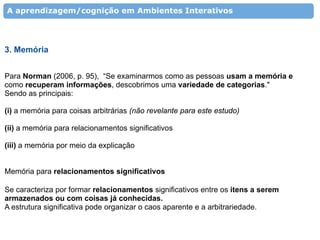 A aprendizagem/cognição em Ambientes Interativos




3. Memória


Para Norman (2006, p. 95), “Se examinarmos como as pessoas usam a memória e
como recuperam informações, descobrimos uma variedade de categorias."
Sendo as principais:

(i) a memória para coisas arbitrárias (não revelante para este estudo)

(ii) a memória para relacionamentos significativos

(iii) a memória por meio da explicação


Memória para relacionamentos significativos

Se caracteriza por formar relacionamentos significativos entre os itens a serem
armazenados ou com coisas já conhecidas.
A estrutura significativa pode organizar o caos aparente e a arbitrariedade.
 