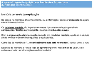 A aprendizagem/cognição em Ambientes Interativos
3. Memória (continuação)



Memória por meio da explicação

Se baseia na memória. O conhecimento, ou a informação, pode ser deduzida de algum
mecanismo explicativo.

Os modelos mentais são importantes nesse tipo de memória pois permitem
compreender tarefas corretamente, mesmo em situações novas.

Com a organização da informação somada aos modelos mentais, ajuda-se o usuário
a não inventar modelos inadequados e equivocados.

Outro tipo de memória é "... o conhecimento que está no mundo". Norman (2006, p. 101)

Este tipo de memória é " mais fácil de aprender porém, mais difícil de usar...se o
ambiente mudar, as informações mudam também"
 