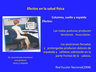 Efectos en la salud física
Se recomienda mantener
una postura
recta y relajada
Columna, cuello y espalda
Efectos:
Las malas posturas producen
tensiones musculares.
Las posiciones forzadas
y prolongadas producen dolores de
espalada y cefaleas sobretodo en la
parte frontal de la cabeza.
Red Escolar Nacional(2008)
 