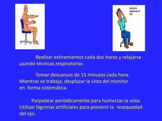 Realizar estiramientos cada dos horas y relajarse
usando técnicas respiratorias.
Tomar descansos de 15 minutos cada hora.
Mientras se trabaja, desplazar la vista del monitor
en forma sistemática.
Parpadear periódicamente para humectar la vista.
Utilizar lágrimas artificiales para prevenir la resequedad
del ojo.
 
