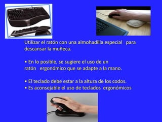 Utilizar el ratón con una almohadilla especial para
descansar la muñeca.
• En lo posible, se sugiere el uso de un
ratón ergonómico que se adapte a la mano.
• El teclado debe estar a la altura de los codos.
• Es aconsejable el uso de teclados ergonómicos
 