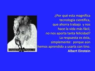 ¿Por qué esta magnífica
tecnología científica,
que ahorra trabajo y nos
hace la vida más fácil,
no nos aporta tanta felicidad?
La respuesta es ésta,
simplemente: porque aún
no hemos aprendido a usarla con tino.
Albert Einstein
 