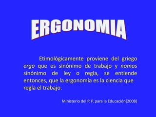 Etimológicamente proviene del griego
ergo que es sinónimo de trabajo y nomos
sinónimo de ley o regla, se entiende
entonces, que la ergonomía es la ciencia que
regla el trabajo.
Ministerio del P. P. para la Educación(2008)
 