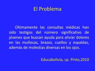 El Problema
Últimamente las consultas médicas han
sido testigos del número significativo de
jóvenes que buscan ayuda para aliviar dolores
en las muñecas, brazos, cuellos y espaldas,
además de molestias diversas en los ojos.
Educabolivia, cp. Pinto,2010
 