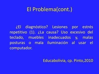 El Problema(cont.)
¿El diagnóstico? Lesiones por estrés
repetitivo (1). ¿La causa? Uso excesivo del
teclado, muebles inadecuados y, malas
posturas o mala iluminación al usar el
computador.
Educabolivia, cp. Pinto,2010
 