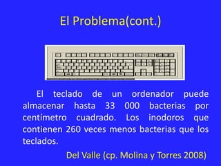El Problema(cont.)
El teclado de un ordenador puede
almacenar hasta 33 000 bacterias por
centímetro cuadrado. Los inodoros que
contienen 260 veces menos bacterias que los
teclados.
Del Valle (cp. Molina y Torres 2008)
 