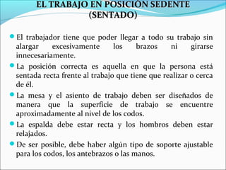 EL TRABAJO EN POSICIÓN SEDENTEEL TRABAJO EN POSICIÓN SEDENTE
(SENTADO)(SENTADO)
El trabajador tiene que poder llegar a todo su trabajo sin
alargar excesivamente los brazos ni girarse
innecesariamente.
La posición correcta es aquella en que la persona está
sentada recta frente al trabajo que tiene que realizar o cerca
de él.
La mesa y el asiento de trabajo deben ser diseñados de
manera que la superficie de trabajo se encuentre
aproximadamente al nivel de los codos.
La espalda debe estar recta y los hombros deben estar
relajados.
De ser posible, debe haber algún tipo de soporte ajustable
para los codos, los antebrazos o las manos.
 