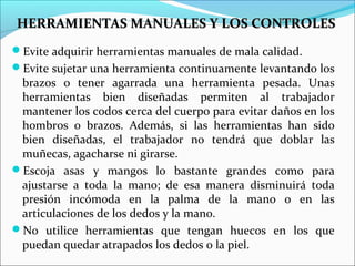 HERRAMIENTAS MANUALES Y LOS CONTROLESHERRAMIENTAS MANUALES Y LOS CONTROLES
Evite adquirir herramientas manuales de mala calidad.
Evite sujetar una herramienta continuamente levantando los
brazos o tener agarrada una herramienta pesada. Unas
herramientas bien diseñadas permiten al trabajador
mantener los codos cerca del cuerpo para evitar daños en los
hombros o brazos. Además, si las herramientas han sido
bien diseñadas, el trabajador no tendrá que doblar las
muñecas, agacharse ni girarse.
Escoja asas y mangos lo bastante grandes como para
ajustarse a toda la mano; de esa manera disminuirá toda
presión incómoda en la palma de la mano o en las
articulaciones de los dedos y la mano.
No utilice herramientas que tengan huecos en los que
puedan quedar atrapados los dedos o la piel.
 