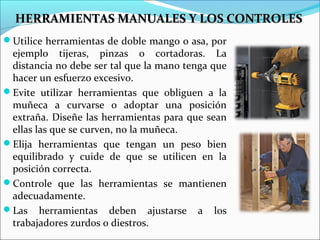 Utilice herramientas de doble mango o asa, por
ejemplo tijeras, pinzas o cortadoras. La
distancia no debe ser tal que la mano tenga que
hacer un esfuerzo excesivo.
Evite utilizar herramientas que obliguen a la
muñeca a curvarse o adoptar una posición
extraña. Diseñe las herramientas para que sean
ellas las que se curven, no la muñeca.
Elija herramientas que tengan un peso bien
equilibrado y cuide de que se utilicen en la
posición correcta.
Controle que las herramientas se mantienen
adecuadamente.
Las herramientas deben ajustarse a los
trabajadores zurdos o diestros.
HERRAMIENTAS MANUALES Y LOS CONTROLESHERRAMIENTAS MANUALES Y LOS CONTROLES
 