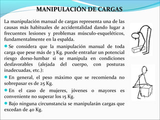 La manipulación manual de cargas representa una de las
causas más habituales de accidentalidad dando lugar a
frecuentes lesiones y problemas músculo-esqueléticos,
fundamentalmente en la espalda.
Se considera que la manipulación manual de toda
carga que pese más de 3 Kg. puede entrañar un potencial
riesgo dorso-lumbar si se manipula en condiciones
desfavorables (alejada del cuerpo, con posturas
inadecuadas, etc.):
En general, el peso máximo que se recomienda no
sobrepasar es de 25 Kg.
En el caso de mujeres, jóvenes o mayores es
conveniente no superar los 15 Kg.
Bajo ninguna circunstancia se manipularán cargas que
excedan de 40 Kg.
MANIPULACIÓN DE CARGASMANIPULACIÓN DE CARGAS
 