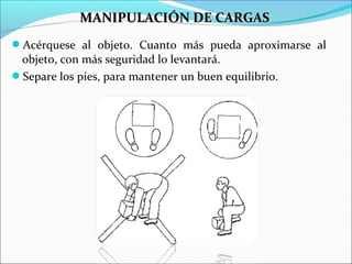 Acérquese al objeto. Cuanto más pueda aproximarse al
objeto, con más seguridad lo levantará.
Separe los pies, para mantener un buen equilibrio.
MANIPULACIÓN DE CARGASMANIPULACIÓN DE CARGAS
 