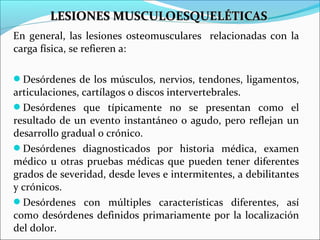En general, las lesiones osteomusculares relacionadas con la
carga física, se refieren a:
Desórdenes de los músculos, nervios, tendones, ligamentos,
articulaciones, cartílagos o discos intervertebrales.
Desórdenes que típicamente no se presentan como el
resultado de un evento instantáneo o agudo, pero reflejan un
desarrollo gradual o crónico.
Desórdenes diagnosticados por historia médica, examen
médico u otras pruebas médicas que pueden tener diferentes
grados de severidad, desde leves e intermitentes, a debilitantes
y crónicos.
Desórdenes con múltiples características diferentes, así
como desórdenes definidos primariamente por la localización
del dolor.
LESIONES MUSCULOESQUELÉTICASLESIONES MUSCULOESQUELÉTICAS
 