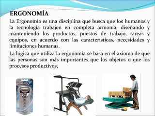 ERGONOMÍAERGONOMÍA
La Ergonomía es una disciplina que busca que los humanos y
la tecnología trabajen en completa armonía, diseñando y
manteniendo los productos, puestos de trabajo, tareas y
equipos, en acuerdo con las características, necesidades y
limitaciones humanas.
La lógica que utiliza la ergonomía se basa en el axioma de que
las personas son más importantes que los objetos o que los
procesos productivos.
 