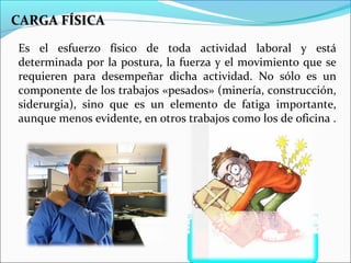 CARGA FÍSICACARGA FÍSICA
Es el esfuerzo físico de toda actividad laboral y está
determinada por la postura, la fuerza y el movimiento que se
requieren para desempeñar dicha actividad. No sólo es un
componente de los trabajos «pesados» (minería, construcción,
siderurgia), sino que es un elemento de fatiga importante,
aunque menos evidente, en otros trabajos como los de oficina .
 
