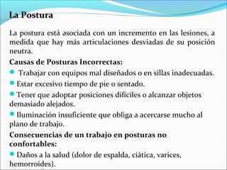 La PosturaLa Postura
La postura está asociada con un incremento en las lesiones, a
medida que hay más articulaciones desviadas de su posición
neutra.
Causas de Posturas Incorrectas:
 Trabajar con equipos mal diseñados o en sillas inadecuadas.
Estar excesivo tiempo de pie o sentado.
Tener que adoptar posiciones difíciles o alcanzar objetos
demasiado alejados.
Iluminación insuficiente que obliga a acercarse mucho al
plano de trabajo.
Consecuencias de un trabajo en posturas no
confortables:
Daños a la salud (dolor de espalda, ciática, varices,
hemorroides).
 