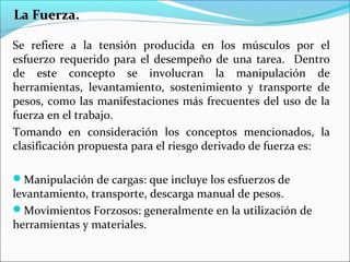 La Fuerza.La Fuerza.
Se refiere a la tensión producida en los músculos por el
esfuerzo requerido para el desempeño de una tarea. Dentro
de este concepto se involucran la manipulación de
herramientas, levantamiento, sostenimiento y transporte de
pesos, como las manifestaciones más frecuentes del uso de la
fuerza en el trabajo.
Tomando en consideración los conceptos mencionados, la
clasificación propuesta para el riesgo derivado de fuerza es:
Manipulación de cargas: que incluye los esfuerzos de
levantamiento, transporte, descarga manual de pesos.
Movimientos Forzosos: generalmente en la utilización de
herramientas y materiales.
 