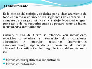 El Movimiento.El Movimiento.
Es la esencia del trabajo y se define por el desplazamiento de
todo el cuerpo o de uno de sus segmentos en el espacio. El
aumento de la carga dinámica en el trabajo dependerá en gran
parte tanto de los requerimientos de postura como de fuerza
mencionados anteriormente
Cuando el uso de fuerza se relaciona con movimiento
repetitivo se requiere la intervención de articulaciones
adicionales y músculos accesorios (movimientos
compensatorios) imponiendo un consumo de energía
adicional. La clasificación del riesgo derivado del movimiento
es:
Movimientos repetitivos o concentrados
Movimientos forzosos.
 