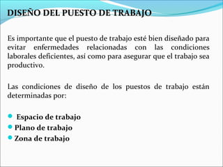 DISEÑO DEL PUESTO DE TRABAJODISEÑO DEL PUESTO DE TRABAJO
Es importante que el puesto de trabajo esté bien diseñado para
evitar enfermedades relacionadas con las condiciones
laborales deficientes, así como para asegurar que el trabajo sea
productivo.
Las condiciones de diseño de los puestos de trabajo están
determinadas por:
 Espacio de trabajo
Plano de trabajo
Zona de trabajo
 