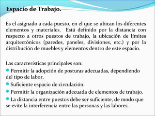 Espacio de Trabajo.Espacio de Trabajo.
Es el asignado a cada puesto, en el que se ubican los diferentes
elementos y materiales. Está definido por la distancia con
respecto a otros puestos de trabajo, la ubicación de límites
arquitectónicos (paredes, paneles, divisiones, etc.) y por la
distribución de muebles y elementos dentro de este espacio.
Las características principales son:
Permitir la adopción de posturas adecuadas, dependiendo
del tipo de labor.
Suficiente espacio de circulación.
Permitir la organización adecuada de elementos de trabajo.
La distancia entre puestos debe ser suficiente, de modo que
se evite la interferencia entre las personas y las labores.
 