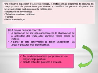 Para evaluar la exposición a factores de riesgo, el método utiliza diagramas de posturas del
cuerpo y tablas de puntuaciones para evaluar y cuantificar las posturas adoptadas. Los
factores de riesgo evaluados en este método son:
− Repetición de movimientos
− Trabajos musculares estáticos
− Fuerzas
− Posturas de trabajo
RULA evalúa posturas concretas
 La aplicación del método comienza con la observación de
la actividad del trabajador durante varios ciclos de
trabajo .
 A partir de esta observación se deben seleccionar las
tareas y posturas mas significativas.
 Por su duración o bien por presentar una
mayor carga postural
 Siendo estas las posturas a evaluar.
 