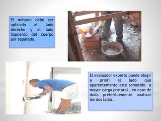 El método debe ser
aplicado al lado
derecho y al lado
izquierdo del cuerpo
por separado.
El evaluador experto puede elegir
a priori el lado que
aparentemente este sometido a
mayor carga postural , en caso de
duda preferiblemente analizar
los dos lados.
 