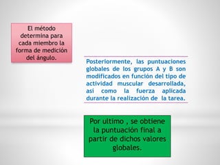 El método
determina para
cada miembro la
forma de medición
del ángulo.
Posteriormente, las puntuaciones
globales de los grupos A y B son
modificados en función del tipo de
actividad muscular desarrollada,
así como la fuerza aplicada
durante la realización de la tarea.
Por ultimo , se obtiene
la puntuación final a
partir de dichos valores
globales.
 