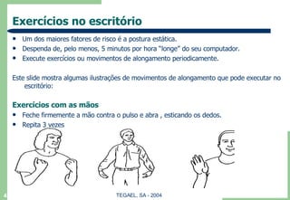 Exercícios no escritório Um dos maiores fatores de risco é a postura estática. Despenda de, pelo menos, 5 minutos por hora “longe” do seu computador. Execute exercícios ou movimentos de alongamento periodicamente. Este slide mostra algumas ilustrações de movimentos de alongamento que pode executar no  escritório: Exercícios com as mãos Feche firmemente a mão contra o pulso e abra , esticando os dedos. Repita 3 vezes 