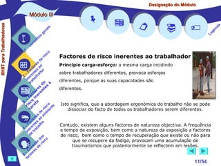 Designação do Módulo

SHST para Trabalhadores

Módulo III


1

–

s
ito
e
nc
co

is
ra
ge

r is

co

de
es
or ao
ct s r
Fa nte do
a
–
2 ere alh
in ab
tr
de à
s te s
re n
to r e
c e
fa in
– o
3 sc f a
co e
ri re
a
is ent
r i
t
de mb
es a
or ao
ct s
Fa nte lho
a
–
4 ere rab
in e t
d
s
do co
le is
ro e r
t
on s d
C re
–
5 cto
fa


















a
nd
ge
Le

Factores de risco inerentes ao trabalhador
Princípio carga-esforço: a mesma carga incidindo
sobre trabalhadores diferentes, provoca esforços
diferentes, porque as suas capacidades são
diferentes.
Isto significa, que a abordagem ergonómica do trabalho não se pode
dissociar do facto de todos os trabalhadores serem diferentes.
Contudo, existem alguns factores de natureza objectiva. A frequência
e tempo de exposição, bem como a natureza da exposição a factores
de risco, bem como o tempo de recuperação que existe ou não para
que se recupere da fadiga, provocam uma acumulação de
traumatismos que posteriormente se reflectem em lesões.

11/54

 