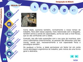 Designação do Módulo

SHST para Trabalhadores

Módulo III


1

–

s
ito
e
nc
co

is
ra
ge

r is











a
nd
ge
Le

co

de
es
or ao
ct s r
Fa nte do
a
–
2 ere alh
in ab
tr
de à
s te s
re n
to r e
c e
fa in
– o
3 sc f a
co e
ri re
a
is ent
r i
t
de mb
es a
or ao
ct s
Fa nte lho
a
–
4 ere rab
in e t
d
s
do co
le is
ro e r
t
on s d
C re
–
5 cto
fa






Coma idade, aumenta também, normalmente o nosso tempo de
trabalho. Para além desse aspecto, mais relacionado com o desgaste,
também temos a perda de capacidades, acima de tudo a nível físicas,
que se vão verificando com a idade.
Contudo, isto são tudo suposições com o seu grau de incerteza, pois
como sublinhámos anteriormente, as pessoas são diferentes uma das
outras, sendo que, necessariamente a sua capacidade física e
psicológica também.
De qualquer a forma, a idade permanece um factor ter em conta
numa abordagem ergonómica do trabalho, pelo menos de uma forma
geral e abstracta.



14/54

 