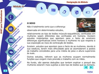 Designação do Módulo

SHST para Trabalhadores

Módulo III


1

–

s
ito
e
nc
co

is
ra
ge

r is

co

de
es
or ao
ct s r
Fa nte do
a
–
2 ere alh
in ab
tr
de à
s te s
re n
to r e
c e
fa in
– o
3 sc f a
co e
ri re
a
is ent
r i
t
de mb
es a
or ao
ct s
Fa nte lho
a
–
4 ere rab
in e t
d
s
do co
le is
ro e r
t
on s d
C re
–
5 cto
fa


















a
nd
ge
Le

O SEXO
Não é totalmente certo que a diferença
observada em determinados estudos,
relativamente ao tipo de lesões músculo-esqueléticas, verificadas em
mulheres sejam diferentes das verificadas em homens. Existem
estudos importantes que apontam para o facto de existirem
diferenças significativas entre homens e mulheres no que respeita à
sua exposição ao risco de contracção de lesões.
Existem ,estudos que apontam para o facto de as mulheres, devido à
sua estatura, terem mais dificuldade para se acomodarem a postos
de trabalho concebidos para uma média de peso e altura superiores
às suas.
Outros estudos, referem que as mulheres ocupam normalmente
funções que exigem mais precisão e trabalho com as mãos.
No fundo, são apenas deduções que tentam explicar o porquê das
mulheres estarem mais sujeitas a este tipo de lesões que os homens.

15/54

 