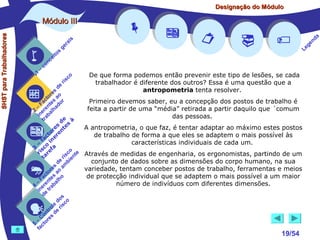 Designação do Módulo

SHST para Trabalhadores

Módulo III


1

–

s
ito
e
nc
co

is
ra
ge

r is

co











De que forma podemos então prevenir este tipo de lesões, se cada
trabalhador é diferente dos outros? Essa é uma questão que a
antropometria tenta resolver.

de
es
or ao
ct s r
Primeiro devemos saber, eu a concepção dos postos de trabalho é
Fa nte do
– re ha
feita a partir de uma “média” retirada a partir daquilo que ´comum
2 e al
in ab
das pessoas.
tr
de s à
s e
A antropometria, o que faz, é tentar adaptar ao máximo estes postos
re nt
o re
t
de trabalho de forma a que eles se adaptem o mais possível às
ac ine
f
características individuais de cada um.
– o
3 sc f a
co e
ri re
a
is ent Através de medidas de engenharia, os ergonomistas, partindo de um
r i
t
conjunto de dados sobre as dimensões do corpo humano, na sua
de mb
s a
variedade, tentam conceber postos de trabalho, ferramentas e meios
re
to ao
c s o
de protecção individual que se adaptem o mais possível a um maior
Fa te h
– ren bal
número de indivíduos com diferentes dimensões.
4 e ra
n t
i e
d
s
do co
le is
ro e r
t
on s d
C re
–
5 cto
fa








19/54

a
nd
ge
Le

 
