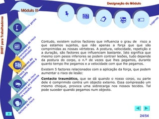 Designação do Módulo

SHST para Trabalhadores

Módulo III


1

–

s
ito
e
nc
co

is
ra
ge

r is

co

de
es
or ao
ct s r
Fa nte do
a
–
2 ere alh
in ab
tr
de à
s te s
re n
to r e
c e
fa in
– o
3 sc f a
co e
ri re
a
is ent
r i
t
de mb
es a
or ao
ct s
Fa nte lho
a
–
4 ere rab
in e t
d
s
do co
le is
ro e r
t
on s d
C re
–
5 cto
fa
















Contudo, existem outros factores que influencia o grau de risco a
que estamos sujeitos, que não apenas a força que que são
comprimidas as nossas vértebras. A postura, velocidade, repetição e
a duração, são factores que influenciam bastante. Isto significa que
mesmo com pesos inferiores se podem contrair lesões, tudo depende
da postura do corpo, o n.º de vezes que lhes pegamos, durante
quanto tempo lhe pegamos e a velocidade com que lhe pegamos.
Existem 5 factores relacionados com a aplicação da força, que podem
aumentar o risco de lesão:
Contacto traumático, que se dá quando o nosso corpo, ou parte
dele é comprimido contra um objecto externo. Essa compressão um
mesmo choque, provoca uma sobrecarga nos nossos tecidos. Tal
pode suceder quando pegamos num objecto.



24/54

a
nd
ge
Le

 