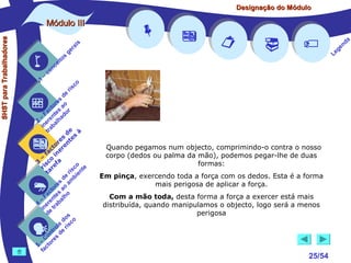 Designação do Módulo

SHST para Trabalhadores

Módulo III


1

–

s
ito
e
nc
co

is
ra
ge

r is











co

de
es
or ao
ct s r
Fa nte do
a
–
2 ere alh
in ab
tr
de à
s te s
re n
to r e
c e
fa in
– o
3 sc f a
co e
ri re
a
is ent
r i
t
de mb
es a
or ao
ct s
Fa nte lho
a
–
4 ere rab
in e t
d
s
do co
le is
ro e r
t
on s d
C re
–
5 cto
fa






Quando pegamos num objecto, comprimindo-o contra o nosso
corpo (dedos ou palma da mão), podemos pegar-lhe de duas
formas:
Em pinça, exercendo toda a força com os dedos. Esta é a forma
mais perigosa de aplicar a força.
Com a mão toda, desta forma a força a exercer está mais
distribuída, quando manipulamos o objecto, logo será a menos
perigosa



25/54

a
nd
ge
Le

 
