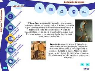 Designação do Módulo

SHST para Trabalhadores

Módulo III


1

–

s
ito
e
nc
co

is
ra
ge

r is

co











Vibrações, quando utilizamos ferramentas de

mão que vibram, as nossas mãos ficam em primeiro
de
s
lugar com insuficiências de circulação sanguínea, e
re
to ao
c s r
depois com falta de sensibilidade. A falta de
Fa nte do
a
–
sensibilidade leva a que o trabalhador aplique mais
2 ere alh
in ab
força para obter o mesmo resultado, logo, estará
tr
de s à
mais sujeito às lesões.
es te
or en
ct er
fa in
– o
3 sc f a
Repetição, quando aliada à frequência,
co e
ri re
a
is ent
r i
t
velocidade da movimentação, o tipo de
de mb
músculos envolvidos, a força aplicada, a
s
re o a
postura, duração e outros factores, pode
to a
ac tes ho
F n l
tornar-se um factor de risco a ter em conta.
a
–
4 ere rab
Principalmente se não existirem pausas de
in e t
d
trabalho.
os o
d
e sc
ol ri
tr e
on s d
C re
–
5 cto
fa








27/54

a
nd
ge
Le

 