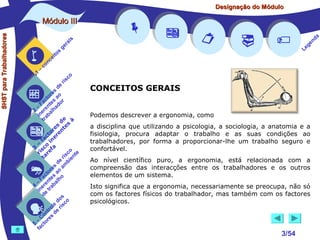 Designação do Módulo

SHST para Trabalhadores

Módulo III


1

–

s
ito
e
nc
co

is
ra
ge

r is














a
nd
ge
Le

co

de
es
or ao
ct s r
Fa nte do
a
–
2 ere alh
in ab
tr
de à
s te s
re n
to r e
c e
fa in
– o
3 sc f a
co e
ri re
a
is ent
r i
t
de mb
es a
or ao
ct s
Fa nte lho
a
–
4 ere rab
in e t
d
s
do co
le is
ro e r
t
on s d
C re
–
5 cto
fa





CONCEITOS GERAIS
Podemos descrever a ergonomia, como
a disciplina que utilizando a psicologia, a sociologia, a anatomia e a
fisiologia, procura adaptar o trabalho e as suas condições ao
trabalhadores, por forma a proporcionar-lhe um trabalho seguro e
confortável.
Ao nível científico puro, a ergonomia, está relacionada com a
compreensão das interacções entre os trabalhadores e os outros
elementos de um sistema.
Isto significa que a ergonomia, necessariamente se preocupa, não só
com os factores físicos do trabalhador, mas também com os factores
psicológicos.

3/54

 