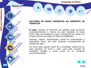 Designação do Módulo

SHST para Trabalhadores

Módulo III


1

–

s
ito
e
nc
co

is
ra
ge

r is

co

de
es
or ao
ct s r
Fa nte do
a
–
2 ere alh
in ab
tr
de à
s te s
re n
to r e
c e
fa in
– o
3 sc f a
co e
ri re
a
is ent
r i
t
de mb
es a
or ao
ct s
Fa nte lho
a
–
4 ere rab
in e t
d
s
do co
le is
ro e r
t
on s d
C re
–
5 cto
fa











FACTORES DE RISCO INERENTES AO AMBIENTE DE
TRABALHO






O calor, gerado no ambiente de trabalho pode aumentar
consideravelmente o volume de calor existente no nosso
corpo. Esta acumulação de calor é susceptível de causar um
choque térmico que pode ser fatal ao trabalhador.
Cansaço, cãibras, desidratação, perda de concentração e
capacidade física, são tudo possíveis consequências do
excesso de calor.
Por outro lado, quanto maior for a humidade relativa do ar,
mais perigoso se torna o calor, pois esse excesso de
humidade impede o nosso corpo de se refrigerar
convenientemente.



31/54

a
nd
ge
Le

 