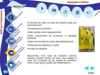 Designação do Módulo

SHST para Trabalhadores

Módulo III


1

–

s
ito
e
nc
co

is
ra
ge

c
r is

o

de
es
or ao
ct s r
Fa nte do
a
–
2 ere alh
in ab
tr
de à
s te s
re n
to r e
c e
fa in
– o
3 sc f a
co e
ri re
a
is ent
r i
t
de mb
es a
or ao
ct s
Fa nte lho
a
–
4 ere rab
in e t
d
s
do co
le is
ro e r
t
on s d
C re
–
5 cto
fa


















O excesso de calor no local de trabalho pode ser
provocado por:
•Temperatura ambiente
•Calor gerado pelos equipamentos
•Calor proveniente de processos e reacções
químicas
•Calor proveniente do corpo dos trabalhadores
•Processos de soldadura e corte
•Fricção de objectos
Resumindo, num local de trabalho normal,
existem sempre fontes de calor, que aliadas a
uma má circulação do ar, podem-se constituir
como riscos para a saúde dos trabalhadores.

32/54

a
nd
ge
Le

 