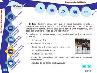 Designação do Módulo

SHST para Trabalhadores

Módulo III


1

–

s
ito
e
nc
co

is
ra
ge

r is

co

de
es
or ao
ct s r
Fa nte do
a
–
2 ere alh
in ab
tr
de à
s te s
re n
to r e
c e
fa in
– o
3 sc f a
co e
ri re
a
is ent
r i
t
de mb
es a
or ao
ct s
Fa nte lho
a
–
4 ere rab
in e t
d
s
do co
le is
ro e r
t
on s d
C re
–
5 cto
fa


















a
nd
ge
Le

O frio. Existem casos em que o corpo humano, sujeito a
temperaturas muito baixas, tem dificuldade em manter a sua
temperatura normal. Nesse caso pode dar-se uma hipotermia, que
pode ser fatal para a vida de um trabalhador.
Os sintomas no nosso corpo relacionados com o frio excessivo,
podem ser:
•Arrepios de frio
•Perdas de consciência
•Dores nas extremidades do nosso corpo
(dedos, lábios, orelhas…)
•Dilatação das pupilas
•Perda da capacidade de pegar em objectos e coordenar
movimentos
•Estados de fibrilação cardiovascular

33/54

 