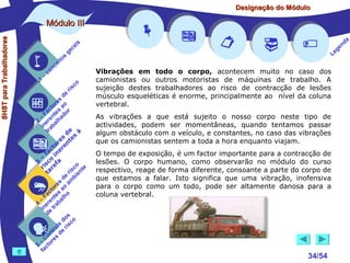 Designação do Módulo

SHST para Trabalhadores

Módulo III


1

–

s
ito
e
nc
co

is
ra
ge

r is

co

de
es
or ao
ct s r
Fa nte do
a
–
2 ere alh
in ab
tr
de à
s te s
re n
to r e
c e
fa in
– o
3 sc f a
co e
ri re
a
is ent
r i
t
de mb
es a
or ao
ct s
Fa nte lho
a
–
4 ere rab
in e t
d
s
do co
le is
ro e r
t
on s d
C re
–
5 cto
fa
















Vibrações em todo o corpo, acontecem muito no caso dos
camionistas ou outros motoristas de máquinas de trabalho. A
sujeição destes trabalhadores ao risco de contracção de lesões
músculo esqueléticas é enorme, principalmente ao nível da coluna
vertebral.
As vibrações a que está sujeito o nosso corpo neste tipo de
actividades, podem ser momentâneas, quando tentamos passar
algum obstáculo com o veículo, e constantes, no caso das vibrações
que os camionistas sentem a toda a hora enquanto viajam.
O tempo de exposição, é um factor importante para a contracção de
lesões. O corpo humano, como observarão no módulo do curso
respectivo, reage de forma diferente, consoante a parte do corpo de
que estamos a falar. Isto significa que uma vibração, inofensiva
para o corpo como um todo, pode ser altamente danosa para a
coluna vertebral.



34/54

a
nd
ge
Le

 