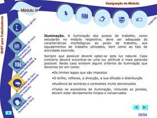 Designação do Módulo

SHST para Trabalhadores

Módulo III


1

–

s
ito
e
nc
co

is
ra
ge

c
r is

o

de
es
or ao
ct s r
Fa nte do
a
–
2 ere alh
in ab
tr
de à
s te s
re n
to r e
c e
fa in
– o
3 sc f a
co e
ri re
a
is ent
r i
t
de mb
es a
or ao
ct s
Fa nte lho
a
–
4 ere rab
in e t
d
s
do co
le is
ro e r
t
on s d
C re
–
5 cto
fa
















Iluminação. A iluminação dos postos de trabalho, como
estudarão no módulo respectivo, deve ser adequada às
características morfológicas do posto de trabalho, aos
equipamentos de trabalho utilizados, bem como ao tipo de
actividade exercida.
Sempre que possível deverá optar-se pela luz natural. Caso
contrário deverá encontrar-se uma luz artificial o mais parecida
possível. Neste caso existem alguns critérios de iluminação que
devemos ter em conta:
•Os limites legais que são impostos
•O brilho, reflexos, a direcção, a sua difusão e distribuição
•Ausência de sombras e contrastes muito demarcados
•Todos os acessórios de iluminação, incluindo as janelas,
devem estar devidamente limpos e conservados



35/54

a
nd
ge
Le

 