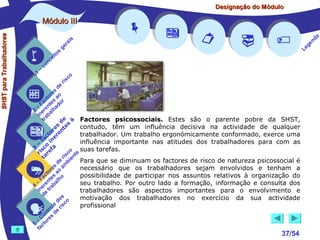 Designação do Módulo

SHST para Trabalhadores

Módulo III


1

–

s
ito
e
nc
co

is
ra
ge

r is











co

de
es
or ao
ct s r
Fa nte do
a
–
2 ere alh
in ab
tr
de à Factores psicossociais. Estes são o parente pobre da SHST,
s te s
contudo, têm um influência decisiva na actividade de qualquer
e
or ren
t
trabalhador. Um trabalho ergonómicamente conformado, exerce uma
ac ine
f
influência importante nas atitudes dos trabalhadores para com as
– o
a
3 sc f
suas tarefas.
co e
ri re
a
is ent
r i
t
Para que se diminuam os factores de risco de natureza psicossocial é
de mb
s a
necessário que os trabalhadores sejam envolvidos e tenham a
re
to ao
c s
possibilidade de participar nos assuntos relativos à organização do
Fa nte lho
a
–
seu trabalho. Por outro lado a formação, informação e consulta dos
4 ere rab
n t
i e
trabalhadores são aspectos importantes para o envolvimento e
d
s
motivação dos trabalhadores no exercício da sua actividade
do o
e isc
profissional
ol r
tr de
on
C res
–
5 cto
fa








37/54

a
nd
ge
Le

 