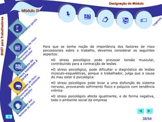 Designação do Módulo

SHST para Trabalhadores

Módulo III


1

–

s
ito
e
nc
co

is
ra
ge

r is












a
nd
ge
Le

co

de
es
or ao
ct s r
Fa nte do
a
–
2 ere alh
in ab
tr
de à
s te s
re n
to r e
c e
fa in
– o
3 sc f a
co e
ri re
a
is ent
r i
t
de mb
es a
or ao
ct s
Fa nte lho
a
–
4 ere rab
in e t
d
s
do co
le is
ro e r
t
on s d
C re
–
5 cto
fa





Para que se tenha noção da importância dos factores de risco
psicossociais sobre o trabalho, devemos considerar os seguintes
aspectos:
•O stress psicológico pode provocar
contribuindo para a contracção de lesões

tensão

muscular,

•O stress psicológico, pode dificultar o diagnóstico de lesões
músculo-esqueléticas, porque o trabalhador, julga que a causa
do mau estar é psicológica
•O stress psicológico pode levar a uma disfunção do sistema
nervoso, provocando sofrimento físico e psíquico com tendência
crónica
•O stress psicológico afecta igualmente, e de forma negativa,
todo o ambiente social da empresa



38/54

 