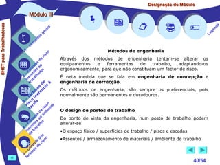 Designação do Módulo

SHST para Trabalhadores

Módulo III


1

–

s
ito
e
nc
co

is
ra
ge

c
r is

o

de
es
or ao
ct s r
Fa nte do
a
–
2 ere alh
in ab
tr
de à
s te s
re n
to r e
c e
fa in
– o
3 sc f a
co e
ri re
a
is ent
r i
t
de mb
es a
or ao
ct s
Fa nte lho
a
–
4 ere rab
in e t
d
s
do co
le is
ro e r
t
on s d
C re
–
5 cto
fa


















Métodos de engenharia
Através dos métodos de engenharia tentam-se alterar os
equipamentos
e
ferramentas
de
trabalho,
adaptando-os
ergonómicamente, para que não constituam um factor de risco.
É neta medida que se fala em engenharia de concepção e
engenharia de correcção.
Os métodos de engenharia, são sempre os preferenciais, pois
normalmente são permanentes e duradouros.
O design de postos de trabalho
Do ponto de vista da engenharia, num posto de trabalho podem
alterar-se:
•O espaço físico / superfícies de trabalho / pisos e escadas
•Assentos / armazenamento de materiais / ambiente de trabalho

40/54

a
nd
ge
Le

 
