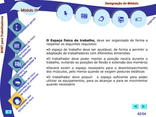 Designação do Módulo

SHST para Trabalhadores

Módulo III


1

–

s
ito
e
nc
co

is
ra
ge

r is

co

de
es
or ao
ct s r
Fa nte do
a
–
2 ere alh
in ab
tr
de à
s te s
re n
to r e
c e
fa in
– o
3 sc f a
co e
ri re
a
is ent
r i
t
de mb
es a
or ao
ct s
Fa nte lho
a
–
4 ere rab
in e t
d
s
do co
le is
ro e r
t
on s d
C re
–
5 cto
fa
















O Espaço físico de trabalho, deve ser organizado de forma a
respeitar os seguintes requisitos:
•O espaço de trabalho deve ser ajustável, de forma a permitir a
adaptação de trabalhadores com diferentes dimensões
•O trabalhador deve poder manter a posição neutra durante o
trabalho, evitando as posições de flexão e extensão dos membros
•Deverá existir o espaço necessário para o desentorpecimento
dos músculos, pelo menos quando se exigem posturas estáticas
•O trabalhador deve possuir o espaço suficiente para poder
utilizar os equipamentos, para os alcançar e para se movimentar
quando necessário



42/54

a
nd
ge
Le

 
