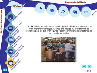 Designação do Módulo

SHST para Trabalhadores

Módulo III


1

–

s
ito
e
nc
co

is
ra
ge

r is









co

de
es
or ao
ct s r
Fa nte do
a
–
2 ere alh
in ab
tr
de à
s te s
re n
to r e
c e
fa in
– o
3 sc f a
co e
ri re
a
is ent
r i
t
de mb
es a
or ao
ct s
Fa nte lho
a
–
4 ere rab
in e t
d
s
do co
le is
ro e r
t
on s d
C re
–
5 cto
fa





O piso, deve ser anti-escorregadio, permitindo ao trabalhador uma
boa aderência e tracção. O chão anti-fadiga ou a existência de
suportes para os pés (ver figura) podem ser importantes factores na
prevenção de lesões






44/54

a
nd
ge
Le

 