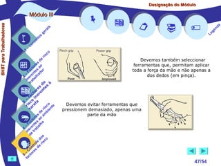 Designação do Módulo

SHST para Trabalhadores

Módulo III


1

–

s
ito
e
nc
co

is
ra
ge

r is









Devemos também seleccionar
ferramentas que, permitam aplicar
toda a força da mão e não apenas a
dos dedos (em pinça).




a
nd
ge
Le

co

de
es
or ao
ct s r
Fa nte do
a
–
2 ere alh
in ab
tr
de à
s te s
re n
to r e
c e
fa in
– o
3 sc f a
co e
ri re
a
is ent
r i
t
de mb
es a
or ao
ct s
Fa nte lho
a
–
4 ere rab
in e t
d
s
do co
le is
ro e r
t
on s d
C re
–
5 cto
fa





Devemos evitar ferramentas que
pressionem demasiado, apenas uma
parte da mão



47/54

 